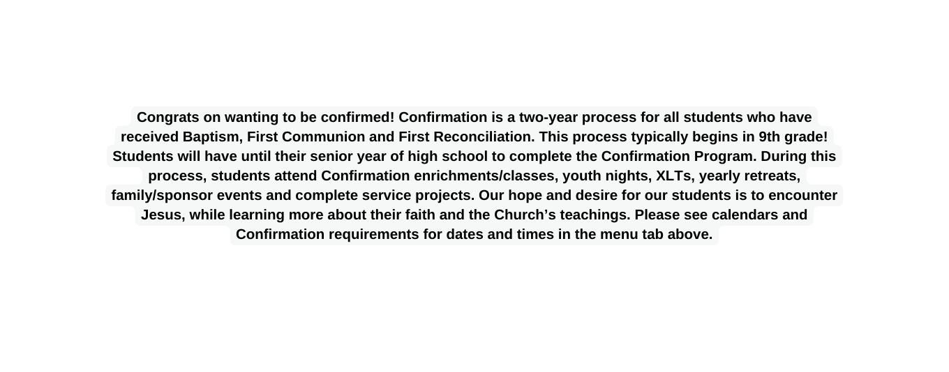 Congrats on wanting to be confirmed Confirmation is a two year process for all students who have received Baptism First Communion and First Reconciliation This process typically begins in 9th grade Students will have until their senior year of high school to complete the Confirmation Program During this process students attend Confirmation enrichments classes youth nights XLTs yearly retreats family sponsor events and complete service projects Our hope and desire for our students is to encounter Jesus while learning more about their faith and the Church s teachings Please see calendars and Confirmation requirements for dates and times in the menu tab above