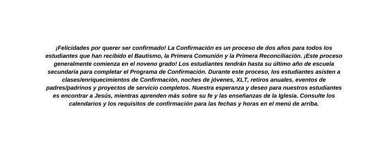 Felicidades por querer ser confirmado La Confirmación es un proceso de dos años para todos los estudiantes que han recibido el Bautismo la Primera Comunión y la Primera Reconciliación Este proceso generalmente comienza en el noveno grado Los estudiantes tendrán hasta su último año de escuela secundaria para completar el Programa de Confirmación Durante este proceso los estudiantes asisten a clases enriquecimientos de Confirmación noches de jóvenes XLT retiros anuales eventos de padres padrinos y proyectos de servicio completos Nuestra esperanza y deseo para nuestros estudiantes es encontrar a Jesús mientras aprenden más sobre su fe y las enseñanzas de la Iglesia Consulte los calendarios y los requisitos de confirmación para las fechas y horas en el menú de arriba